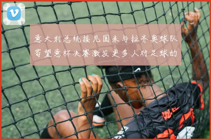 意大利总统接见国米与拉齐奥球队寄望意杯决赛激发更多人对足球的热爱