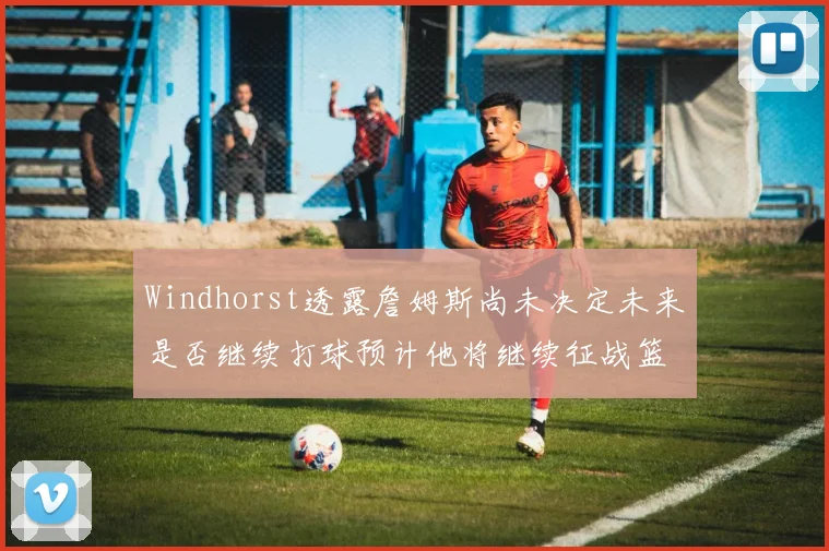 Windhorst透露詹姆斯尚未决定未来是否继续打球预计他将继续征战篮球赛场