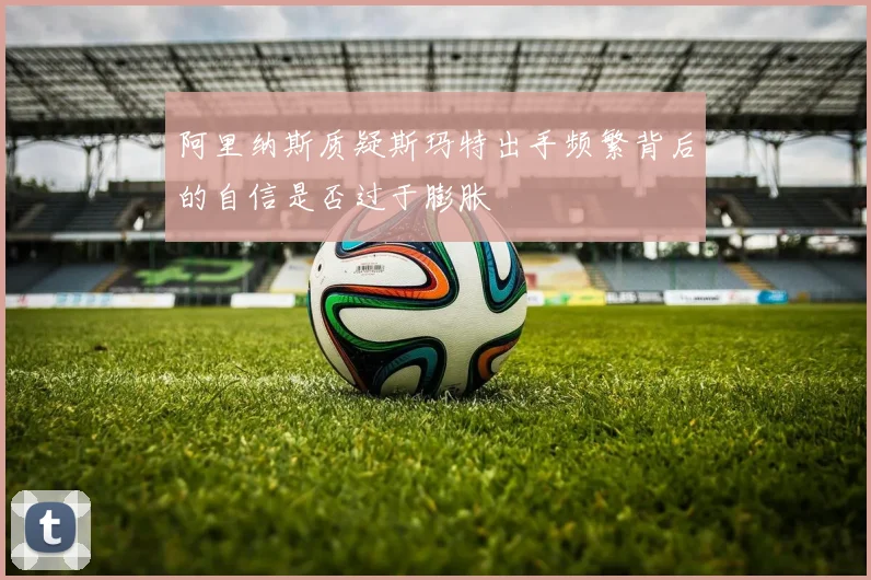 阿里纳斯质疑斯玛特出手频繁背后的自信是否过于膨胀