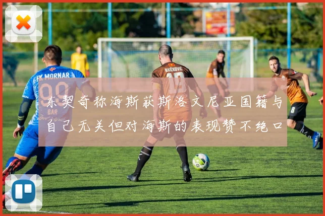 东契奇称海斯获斯洛文尼亚国籍与自己无关但对海斯的表现赞不绝口