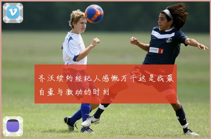 齐沃续约经纪人感慨万千这是我最自豪与激动的时刻