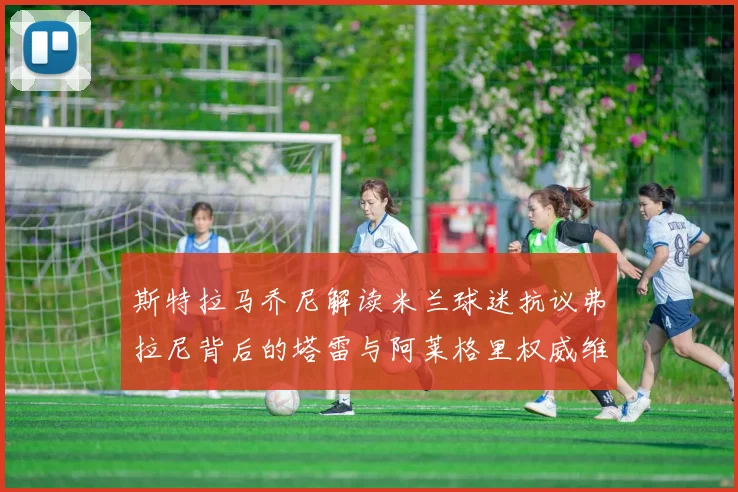 斯特拉马乔尼解读米兰球迷抗议弗拉尼背后的塔雷与阿莱格里权威维护