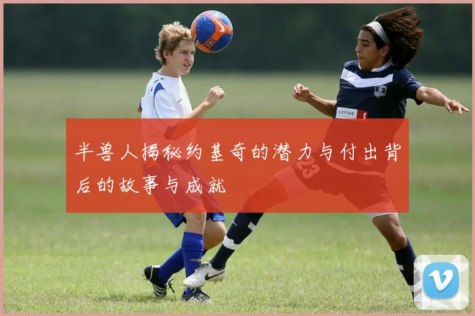 半兽人揭秘约基奇的潜力与付出背后的故事与成就