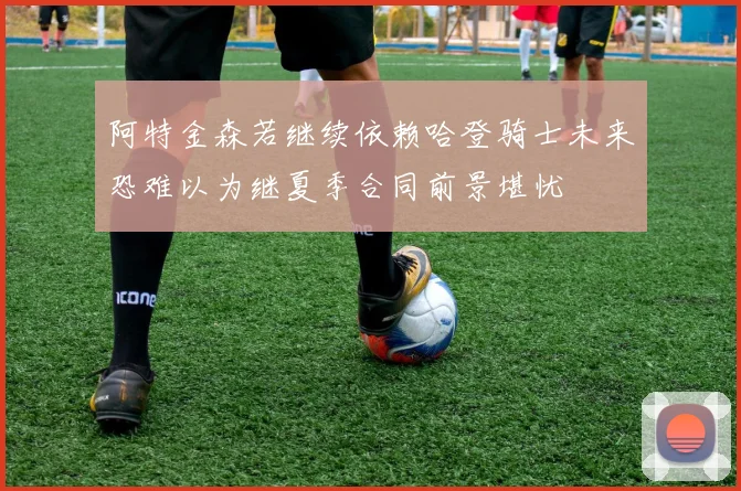 阿特金森若继续依赖哈登骑士未来恐难以为继夏季合同前景堪忧