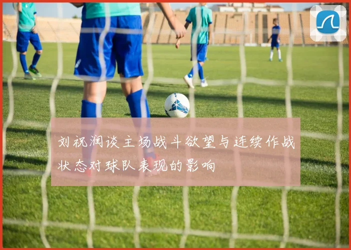 刘祝润谈主场战斗欲望与连续作战状态对球队表现的影响