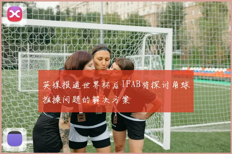 英媒报道世界杯后IFAB将探讨角球推搡问题的解决方案