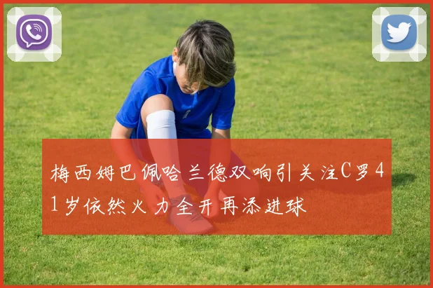 梅西姆巴佩哈兰德双响引关注C罗41岁依然火力全开再添进球