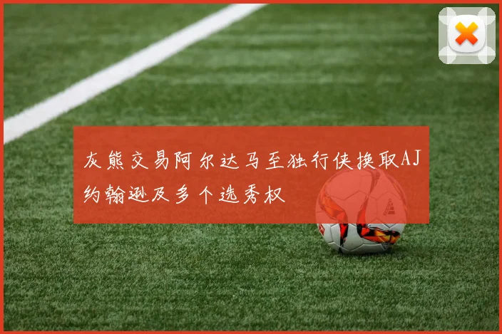 灰熊交易阿尔达马至独行侠换取AJ约翰逊及多个选秀权