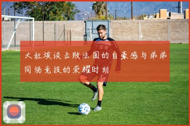 大杜埃谈击败法国的自豪感与弟弟同场竞技的荣耀时刻