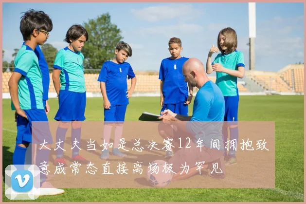大丈夫当如是总决赛12年间拥抱致意成常态直接离场极为罕见