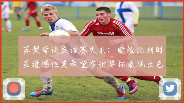 苏契奇谈友谊赛失利：输给比利时虽遗憾但更希望在世界杯表现出色