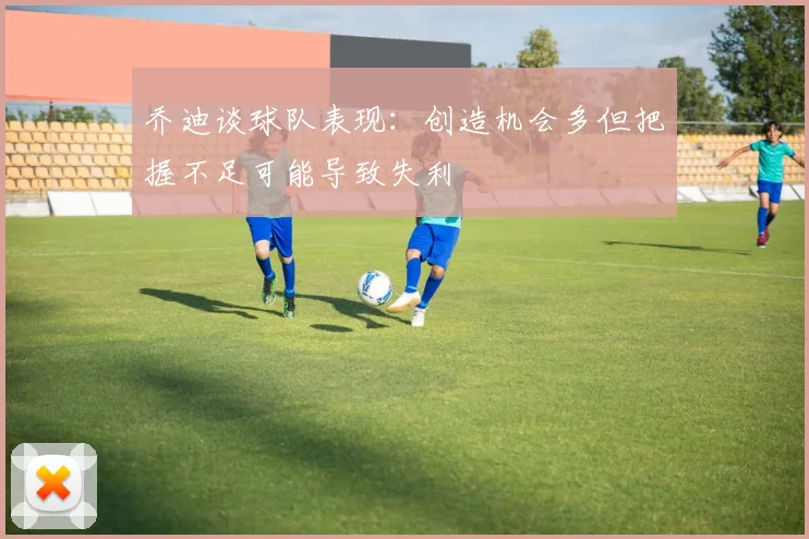 乔迪谈球队表现：创造机会多但把握不足可能导致失利