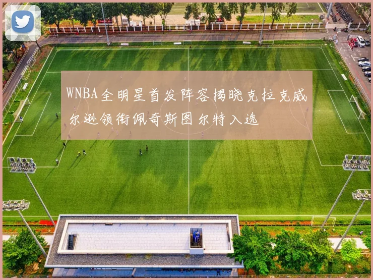 WNBA全明星首发阵容揭晓克拉克威尔逊领衔佩奇斯图尔特入选
