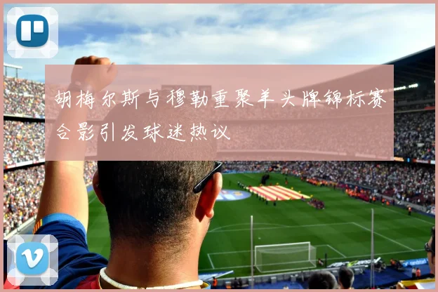 胡梅尔斯与穆勒重聚羊头牌锦标赛合影引发球迷热议