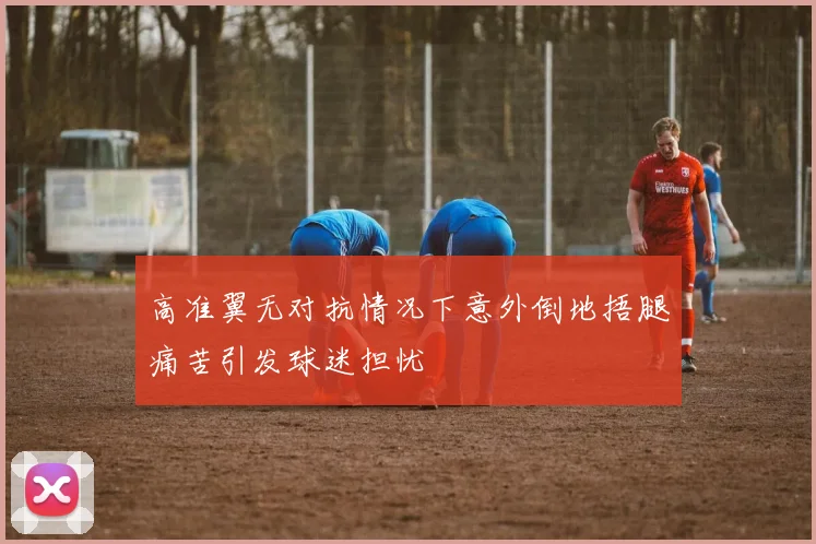 高准翼无对抗情况下意外倒地捂腿痛苦引发球迷担忧