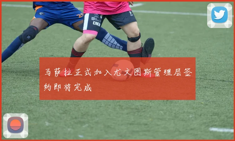 马萨拉正式加入尤文图斯管理层签约即将完成