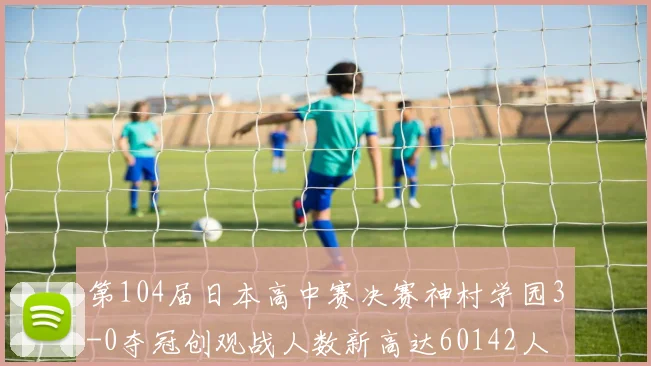第104届日本高中赛决赛神村学园3-0夺冠创观战人数新高达60142人
