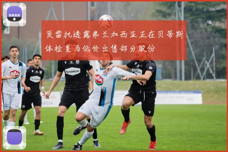 莫雷托透露弗兰加西亚正在贝蒂斯体检皇马低价出售部分股份