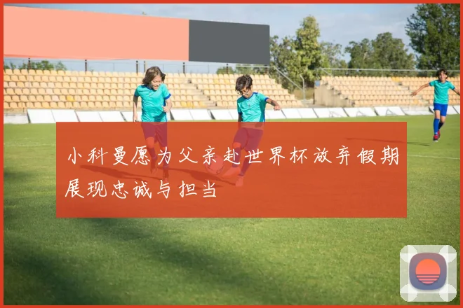 小科曼愿为父亲赴世界杯放弃假期展现忠诚与担当